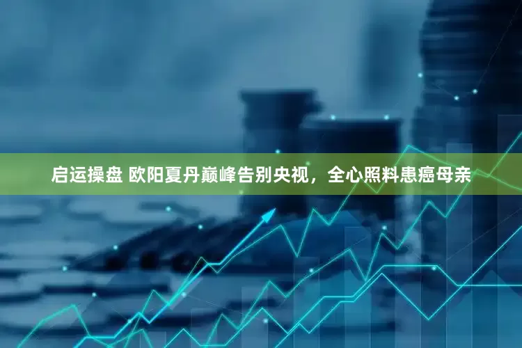 启运操盘 欧阳夏丹巅峰告别央视，全心照料患癌母亲