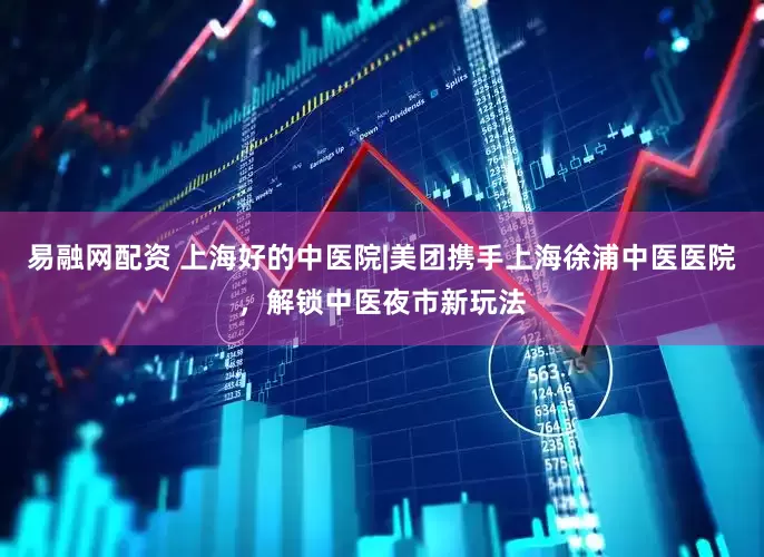 易融网配资 上海好的中医院|美团携手上海徐浦中医医院，解锁中医夜市新玩法
