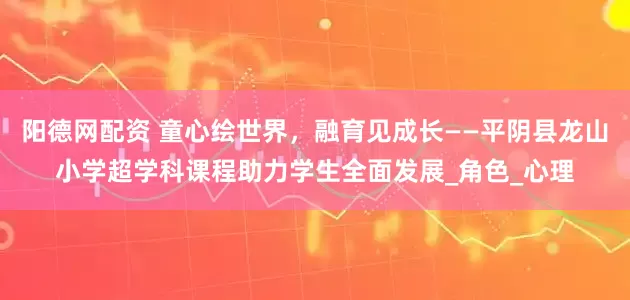 阳德网配资 童心绘世界，融育见成长——平阴县龙山小学超学科课程助力学生全面发展_角色_心理