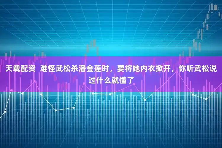 天载配资  难怪武松杀潘金莲时，要将她内衣掀开，你听武松说过什么就懂了