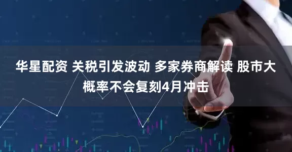 华星配资 关税引发波动 多家券商解读 股市大概率不会复刻4月冲击