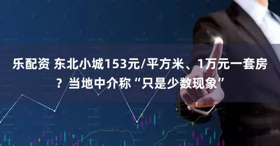 乐配资 东北小城153元/平方米、1万元一套房？当地中介称“只是少数现象”