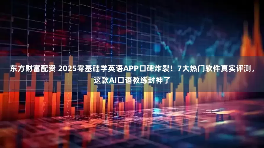 东方财富配资 2025零基础学英语APP口碑炸裂！7大热门软件真实评测，这款AI口语教练封神了