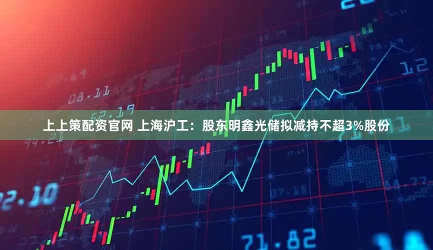 上上策配资官网 上海沪工：股东明鑫光储拟减持不超3%股份