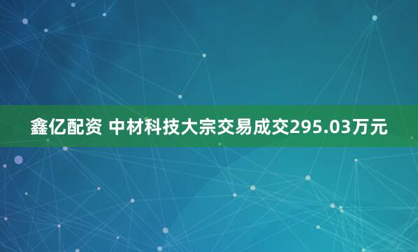 鑫亿配资 中材科技大宗交易成交295.03万元